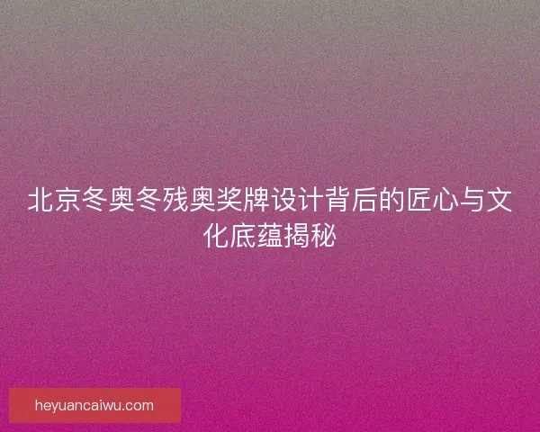 北京冬奥冬残奥奖牌设计背后的匠心与文化底蕴揭秘