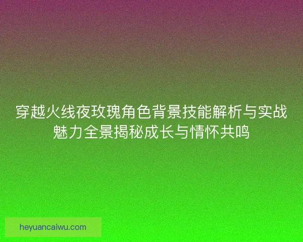 穿越火线夜玫瑰角色背景技能解析与实战魅力全景揭秘成长与情怀共鸣