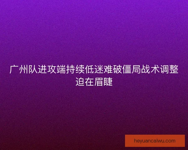 广州队进攻端持续低迷难破僵局战术调整迫在眉睫