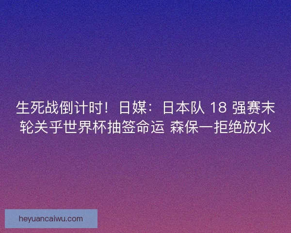 生死战倒计时！日媒：日本队 18 强赛末轮关乎世界杯抽签命运 森保一拒绝放水