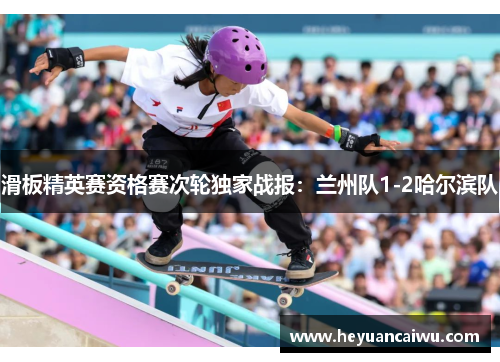 滑板精英赛资格赛次轮独家战报：兰州队1-2哈尔滨队